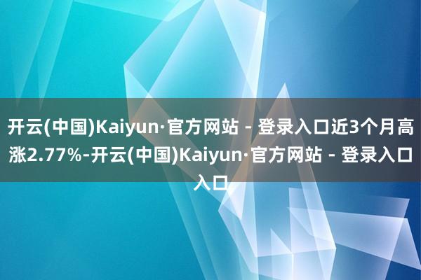 开云(中国)Kaiyun·官方网站 - 登录入口近3个月高涨2.77%-开云(中国)Kaiyun·官方网站 - 登录入口