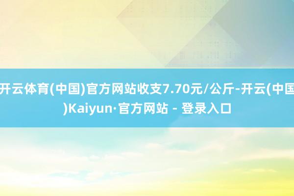 开云体育(中国)官方网站收支7.70元/公斤-开云(中国)Kaiyun·官方网站 - 登录入口