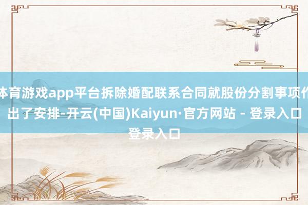 体育游戏app平台拆除婚配联系合同就股份分割事项作出了安排-开云(中国)Kaiyun·官方网站 - 登录入口