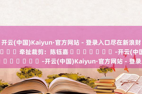 开云(中国)Kaiyun·官方网站 - 登录入口尽在新浪财经APP            						牵扯裁剪：陈钰嘉 							-开云(中国)Kaiyun·官方网站 - 登录入口