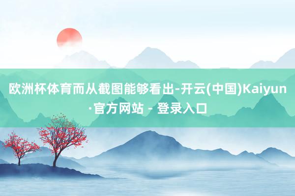 欧洲杯体育　　而从截图能够看出-开云(中国)Kaiyun·官方网站 - 登录入口