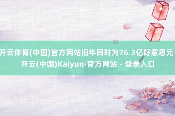 开云体育(中国)官方网站旧年同时为76.3亿好意思元-开云(中国)Kaiyun·官方网站 - 登录入口