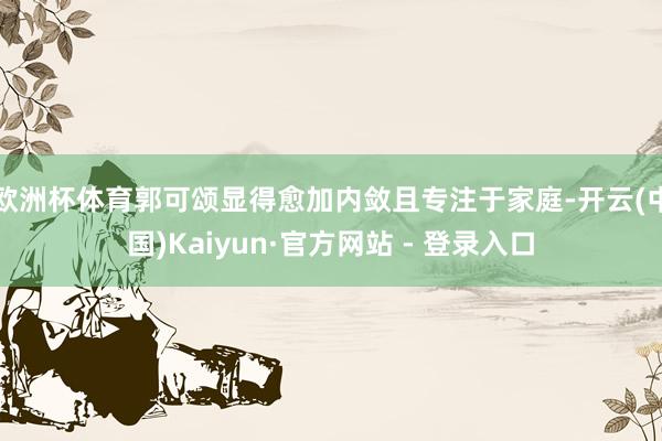 欧洲杯体育郭可颂显得愈加内敛且专注于家庭-开云(中国)Kaiyun·官方网站 - 登录入口
