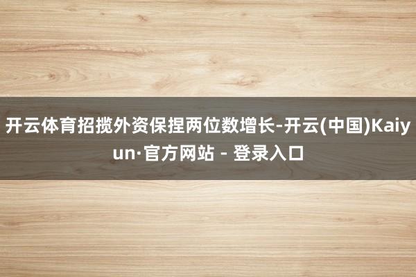 开云体育招揽外资保捏两位数增长-开云(中国)Kaiyun·官方网站 - 登录入口