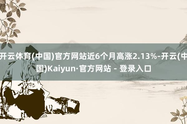 开云体育(中国)官方网站近6个月高涨2.13%-开云(中国)Kaiyun·官方网站 - 登录入口