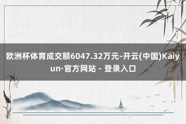 欧洲杯体育成交额6047.32万元-开云(中国)Kaiyun·官方网站 - 登录入口