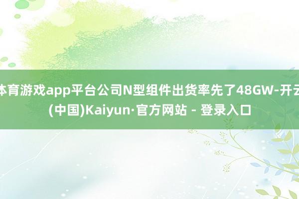 体育游戏app平台公司N型组件出货率先了48GW-开云(中国)Kaiyun·官方网站 - 登录入口