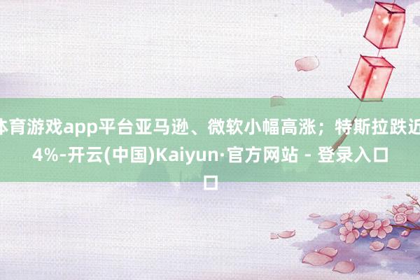 体育游戏app平台亚马逊、微软小幅高涨;特斯拉跌近 4%-开云(中国)Kaiyun·官方网站 - 登录入口