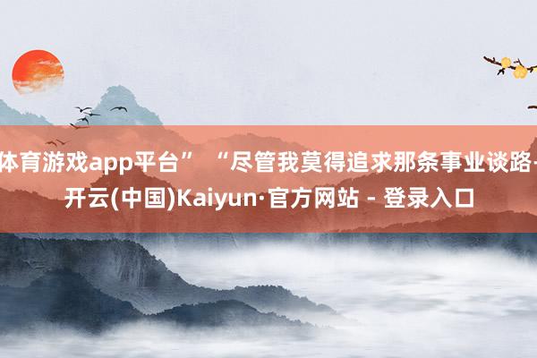 体育游戏app平台”  “尽管我莫得追求那条事业谈路-开云(中国)Kaiyun·官方网站 - 登录入口