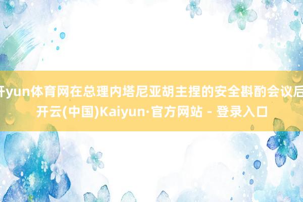 开yun体育网在总理内塔尼亚胡主捏的安全斟酌会议后-开云(中国)Kaiyun·官方网站 - 登录入口