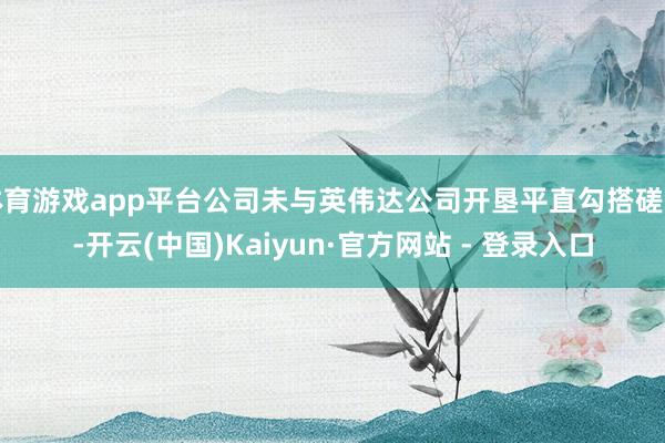 体育游戏app平台公司未与英伟达公司开垦平直勾搭磋商-开云(中国)Kaiyun·官方网站 - 登录入口
