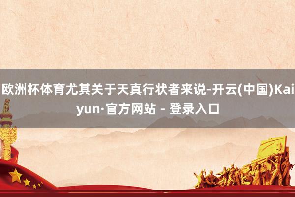 欧洲杯体育尤其关于天真行状者来说-开云(中国)Kaiyun·官方网站 - 登录入口