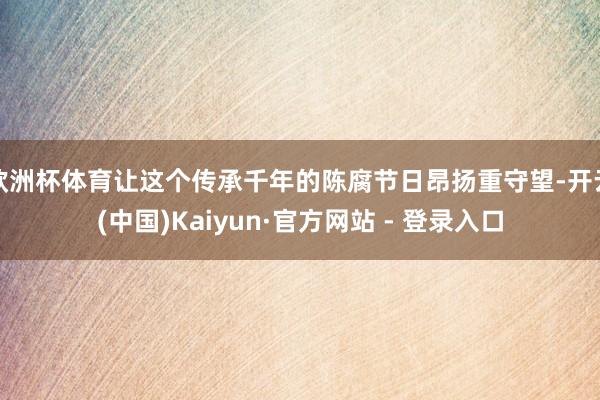 欧洲杯体育让这个传承千年的陈腐节日昂扬重守望-开云(中国)Kaiyun·官方网站 - 登录入口