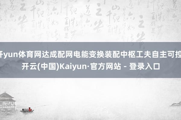 开yun体育网达成配网电能变换装配中枢工夫自主可控-开云(中国)Kaiyun·官方网站 - 登录入口