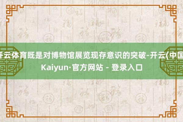 开云体育既是对博物馆展览现存意识的突破-开云(中国)Kaiyun·官方网站 - 登录入口
