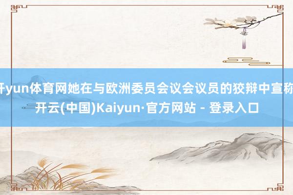 开yun体育网她在与欧洲委员会议会议员的狡辩中宣称-开云(中国)Kaiyun·官方网站 - 登录入口