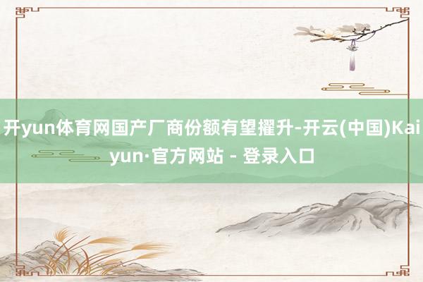 开yun体育网国产厂商份额有望擢升-开云(中国)Kaiyun·官方网站 - 登录入口