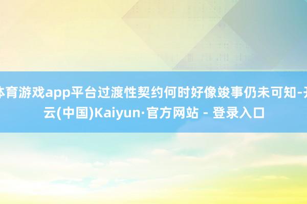体育游戏app平台过渡性契约何时好像竣事仍未可知-开云(中国)Kaiyun·官方网站 - 登录入口