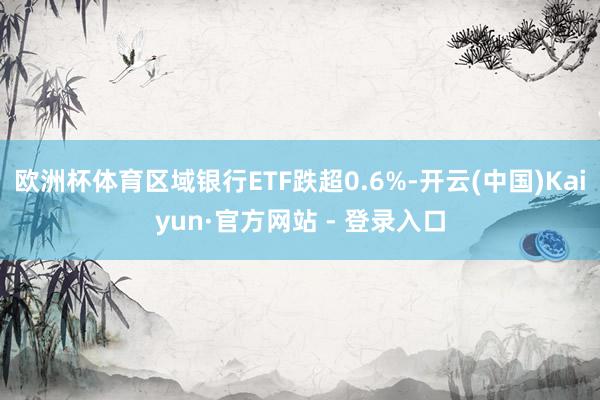 欧洲杯体育区域银行ETF跌超0.6%-开云(中国)Kaiyun·官方网站 - 登录入口