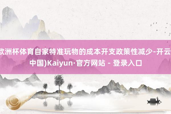 欧洲杯体育自家特准玩物的成本开支政策性减少-开云(中国)Kaiyun·官方网站 - 登录入口