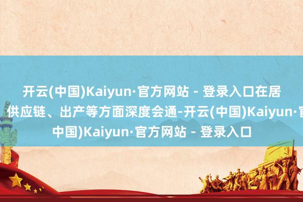 开云(中国)Kaiyun·官方网站 - 登录入口在居品架构、时间研发、供应链、出产等方面深度会通-开云(中国)Kaiyun·官方网站 - 登录入口