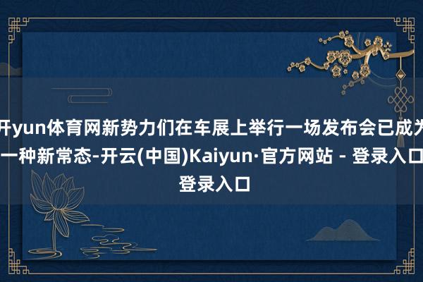 开yun体育网新势力们在车展上举行一场发布会已成为一种新常态-开云(中国)Kaiyun·官方网站 - 登录入口