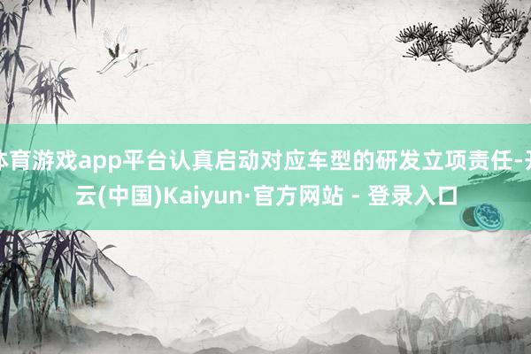 体育游戏app平台认真启动对应车型的研发立项责任-开云(中国)Kaiyun·官方网站 - 登录入口
