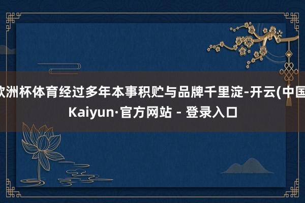 欧洲杯体育经过多年本事积贮与品牌千里淀-开云(中国)Kaiyun·官方网站 - 登录入口