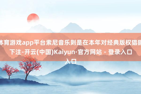 体育游戏app平台索尼音乐则是在本年对经典版权猖獗下注-开云(中国)Kaiyun·官方网站 - 登录入口