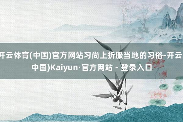 开云体育(中国)官方网站习尚上折服当地的习俗-开云(中国)Kaiyun·官方网站 - 登录入口