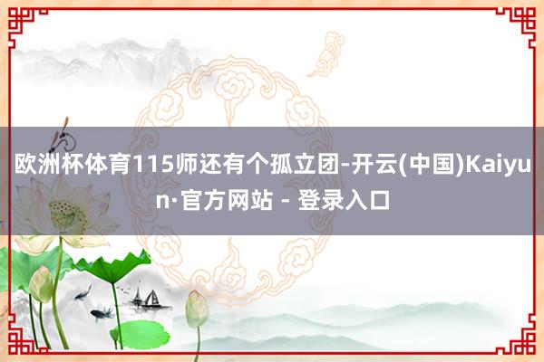 欧洲杯体育115师还有个孤立团-开云(中国)Kaiyun·官方网站 - 登录入口