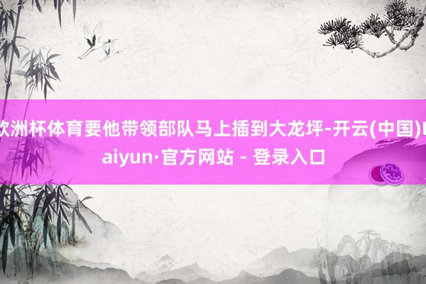 欧洲杯体育要他带领部队马上插到大龙坪-开云(中国)Kaiyun·官方网站 - 登录入口