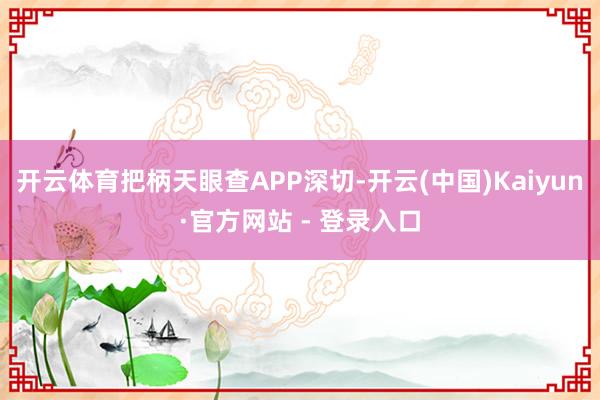 开云体育把柄天眼查APP深切-开云(中国)Kaiyun·官方网站 - 登录入口
