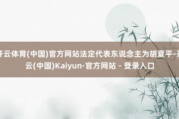 开云体育(中国)官方网站法定代表东说念主为胡夏平-开云(中国)Kaiyun·官方网站 - 登录入口