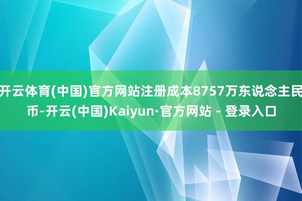 开云体育(中国)官方网站注册成本8757万东说念主民币-开云(中国)Kaiyun·官方网站 - 登录入口