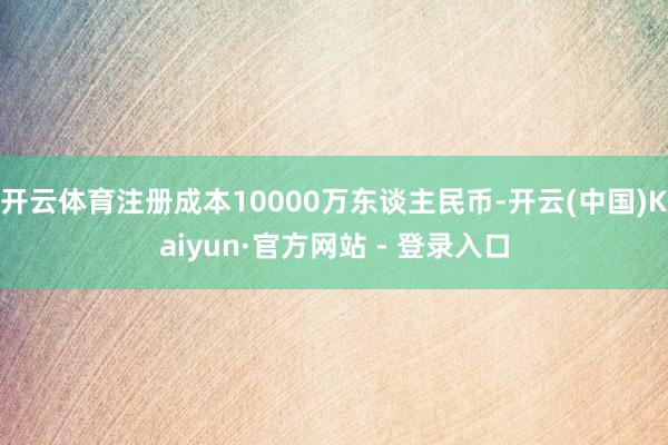 开云体育注册成本10000万东谈主民币-开云(中国)Kaiyun·官方网站 - 登录入口