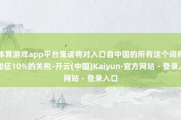 体育游戏app平台鬼话将对入口自中国的所有这个词商品加征10%的关税-开云(中国)Kaiyun·官方网站 - 登录入口