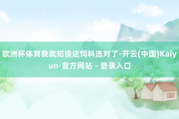 欧洲杯体育我就知谈这饲料选对了-开云(中国)Kaiyun·官方网站 - 登录入口