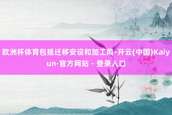 欧洲杯体育包括迁移安设和加工筒-开云(中国)Kaiyun·官方网站 - 登录入口