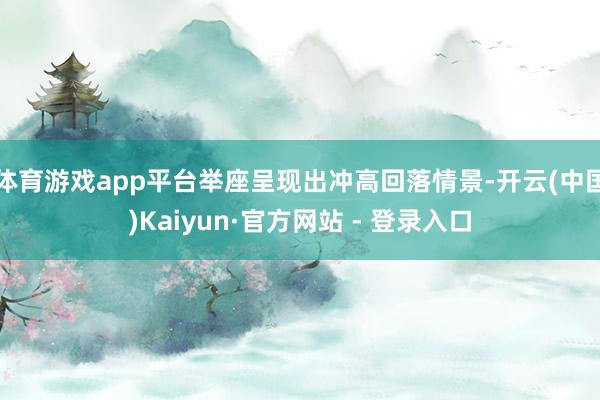 体育游戏app平台举座呈现出冲高回落情景-开云(中国)Kaiyun·官方网站 - 登录入口