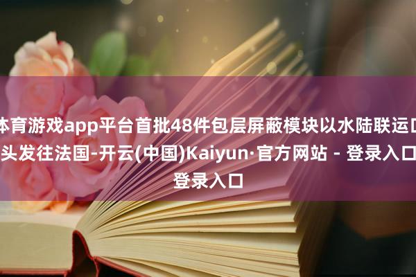 体育游戏app平台首批48件包层屏蔽模块以水陆联运口头发往法国-开云(中国)Kaiyun·官方网站 - 登录入口