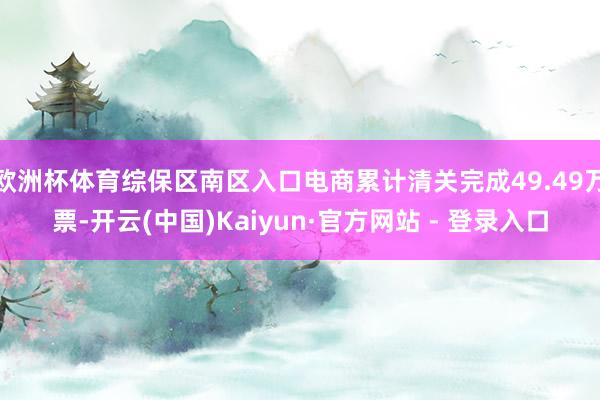 欧洲杯体育综保区南区入口电商累计清关完成49.49万票-开云(中国)Kaiyun·官方网站 - 登录入口