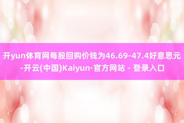 开yun体育网每股回购价钱为46.69-47.4好意思元-开云(中国)Kaiyun·官方网站 - 登录入口