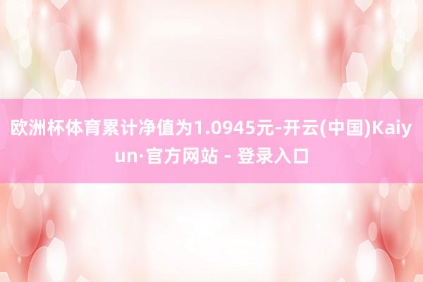 欧洲杯体育累计净值为1.0945元-开云(中国)Kaiyun·官方网站 - 登录入口