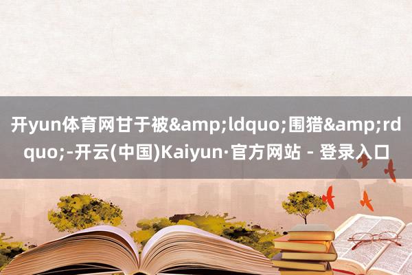 开yun体育网甘于被&ldquo;围猎&rdquo;-开云(中国)Kaiyun·官方网站 - 登录入口