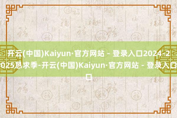 开云(中国)Kaiyun·官方网站 - 登录入口2024-2025恳求季-开云(中国)Kaiyun·官方网站 - 登录入口