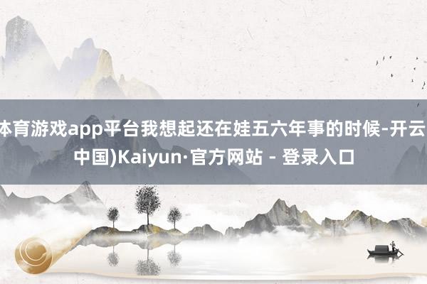 体育游戏app平台我想起还在娃五六年事的时候-开云(中国)Kaiyun·官方网站 - 登录入口
