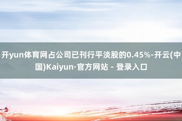 开yun体育网占公司已刊行平淡股的0.45%-开云(中国)Kaiyun·官方网站 - 登录入口