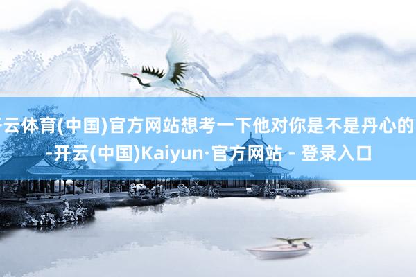 开云体育(中国)官方网站想考一下他对你是不是丹心的了-开云(中国)Kaiyun·官方网站 - 登录入口