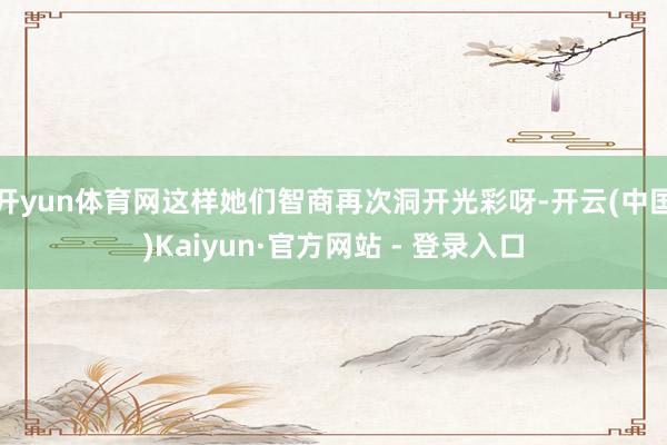 开yun体育网这样她们智商再次洞开光彩呀-开云(中国)Kaiyun·官方网站 - 登录入口